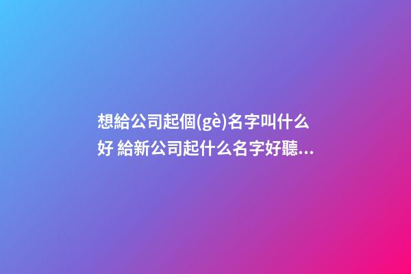 想給公司起個(gè)名字叫什么好 給新公司起什么名字好聽(tīng)